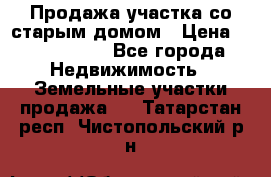 Продажа участка со старым домом › Цена ­ 2 000 000 - Все города Недвижимость » Земельные участки продажа   . Татарстан респ.,Чистопольский р-н